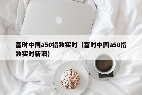 富时中国a50指数实时（富时中国a50指数实时新浪）
