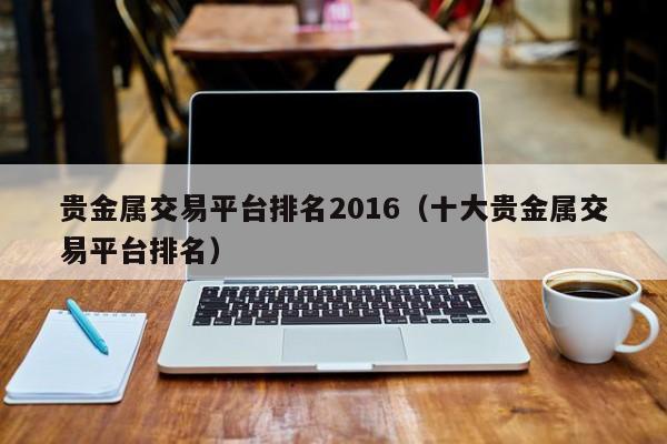 贵金属交易平台排名2016（十大贵金属交易平台排名）