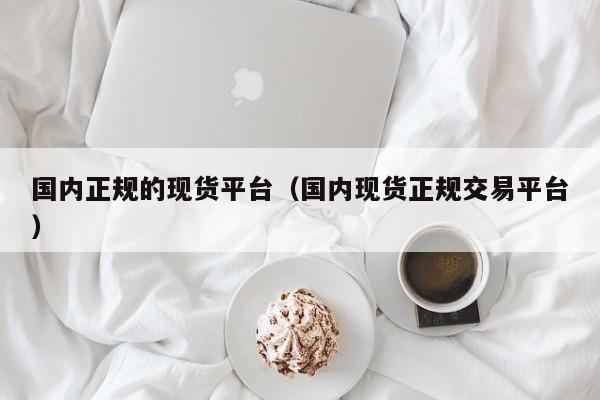 国内正规的现货平台（国内现货正规交易平台）