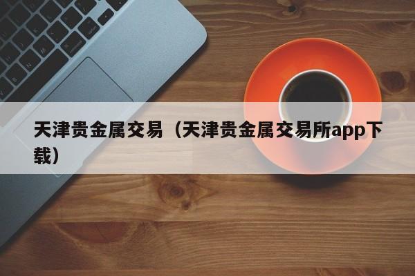 天津贵金属交易（天津贵金属交易所app下载）