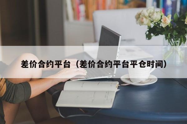差价合约平台（差价合约平台平仓时间）