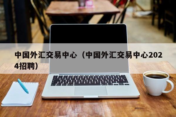 中国外汇交易中心（中国外汇交易中心2024招聘）
