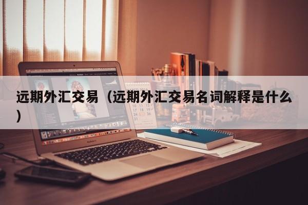 远期外汇交易（远期外汇交易名词解释是什么）