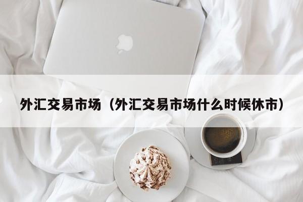 外汇交易市场（外汇交易市场什么时候休市）