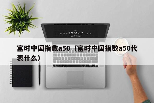 富时中国指数a50（富时中国指数a50代表什么）