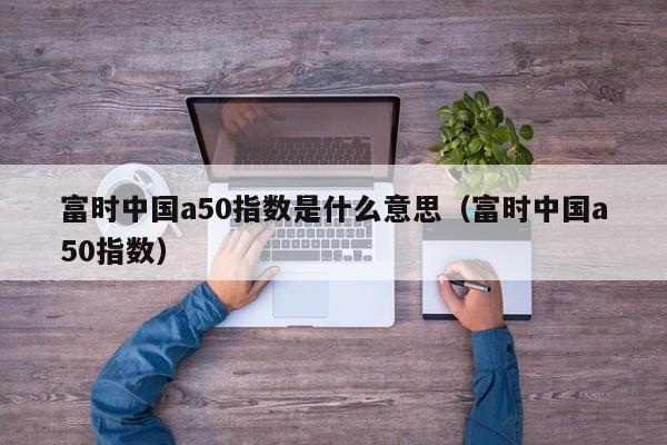 富时中国a50指数是什么意思（富时中国a50指数）
