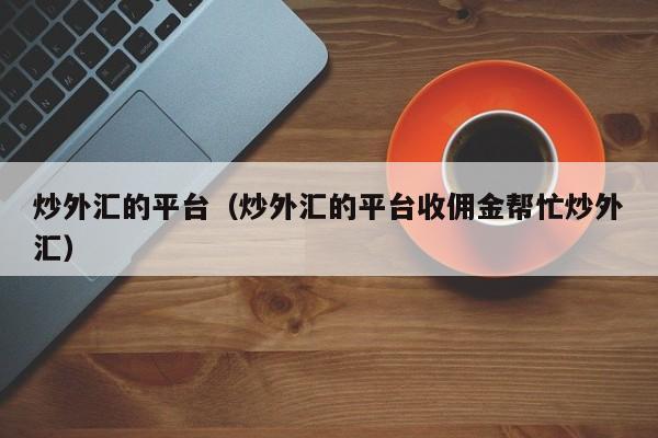 炒外汇的平台（炒外汇的平台收佣金帮忙炒外汇）