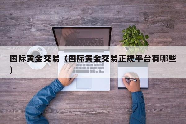 国际黄金交易（国际黄金交易正规平台有哪些）