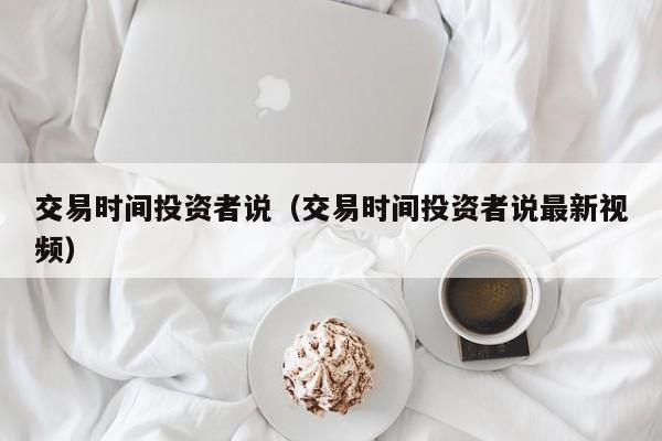 交易时间投资者说（交易时间投资者说最新视频）