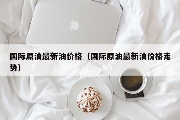 国际原油最新油价格（国际原油最新油价格走势）