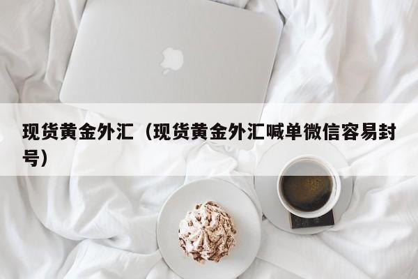 现货黄金外汇（现货黄金外汇喊单微信容易封号）