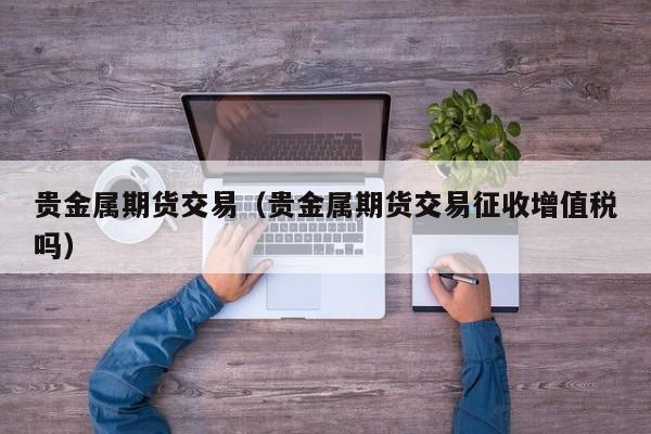 贵金属期货交易（贵金属期货交易征收增值税吗）