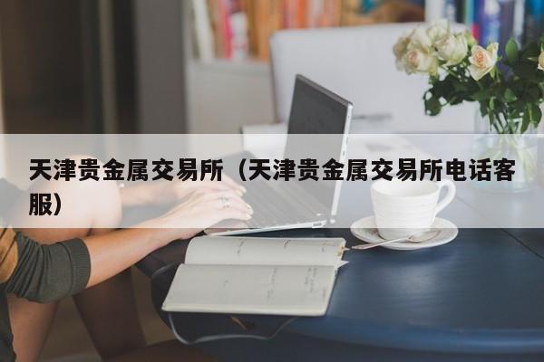 天津贵金属交易所（天津贵金属交易所电话客服）