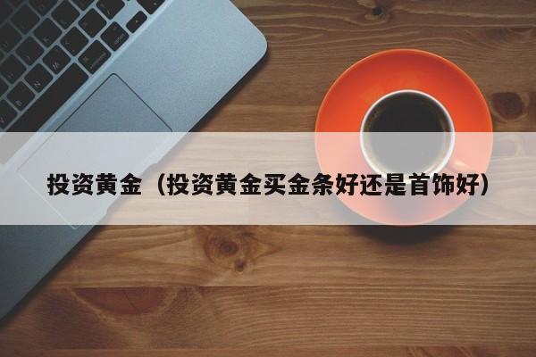 投资黄金（投资黄金买金条好还是首饰好）