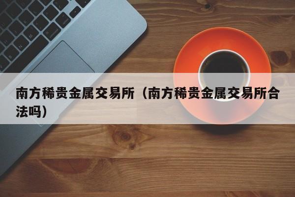 南方稀贵金属交易所（南方稀贵金属交易所合法吗）