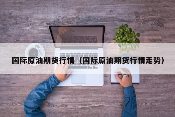 国际原油期货行情（国际原油期货行情走势）