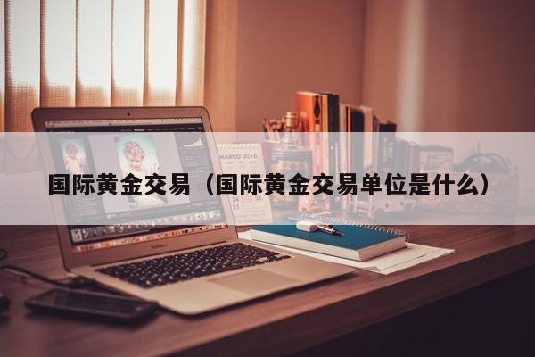 国际黄金交易（国际黄金交易单位是什么）