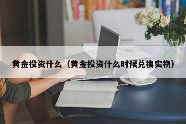 黄金投资什么（黄金投资什么时候兑换实物）