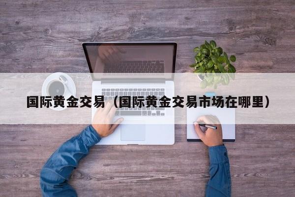 国际黄金交易（国际黄金交易市场在哪里）