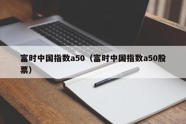 富时中国指数a50（富时中国指数a50股票）