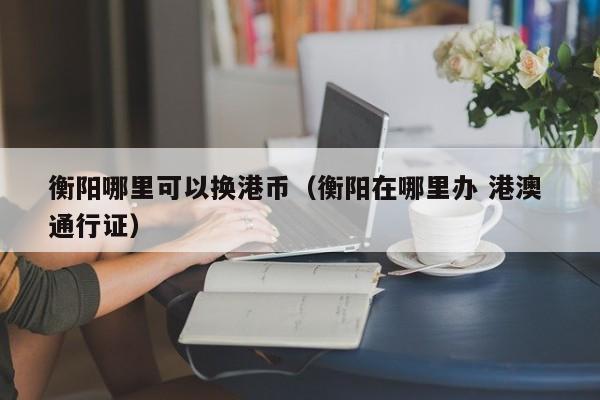 衡阳哪里可以换港币（衡阳在哪里办 港澳 通行证）