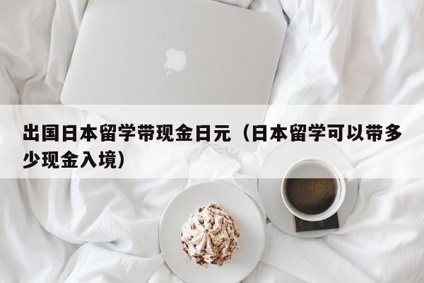 出国日本留学带现金日元（日本留学可以带多少现金入境）