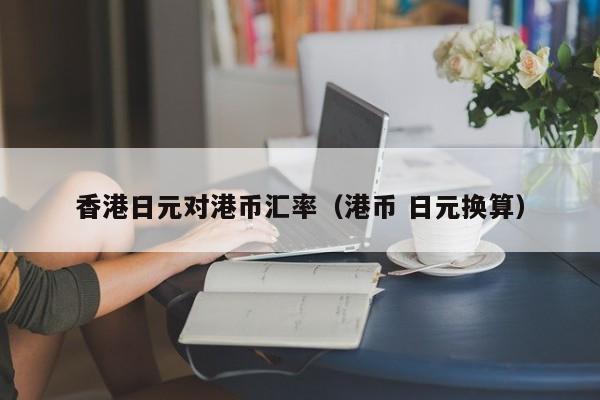 香港日元对港币汇率（港币 日元换算）