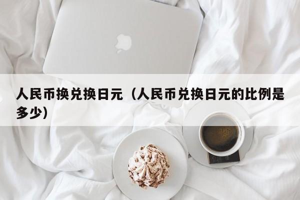 人民币换兑换日元（人民币兑换日元的比例是多少）