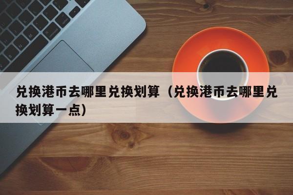 兑换港币去哪里兑换划算（兑换港币去哪里兑换划算一点）