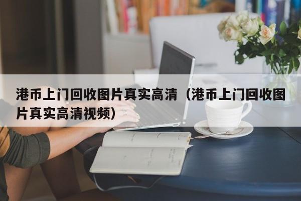 港币上门回收图片真实高清（港币上门回收图片真实高清视频）