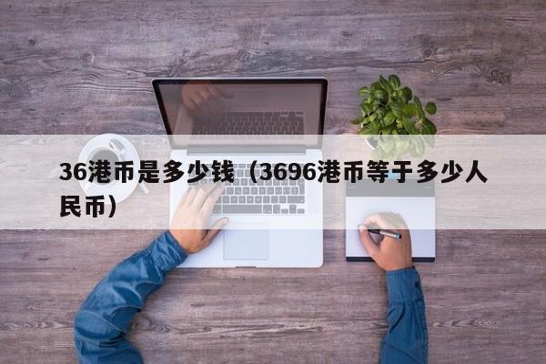 36港币是多少钱（3696港币等于多少人民币）