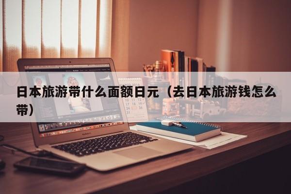 日本旅游带什么面额日元（去日本旅游钱怎么带）