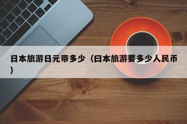 日本旅游日元带多少（曰本旅游要多少人民币）