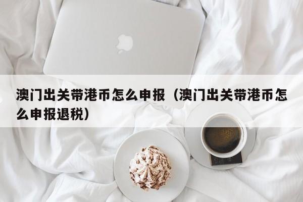 澳门出关带港币怎么申报（澳门出关带港币怎么申报退税）