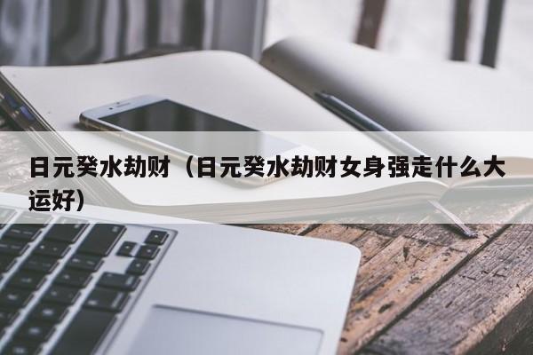 日元癸水劫财（日元癸水劫财女身强走什么大运好）