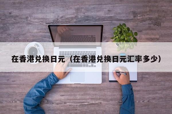 在香港兑换日元（在香港兑换日元汇率多少）