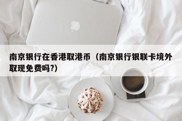 南京银行在香港取港币（南京银行银联卡境外取现免费吗?）