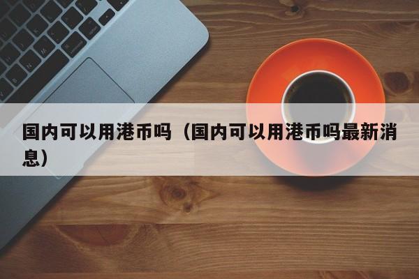 国内可以用港币吗（国内可以用港币吗最新消息）