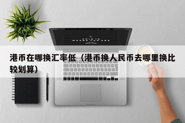 港币在哪换汇率低（港币换人民币去哪里换比较划算）