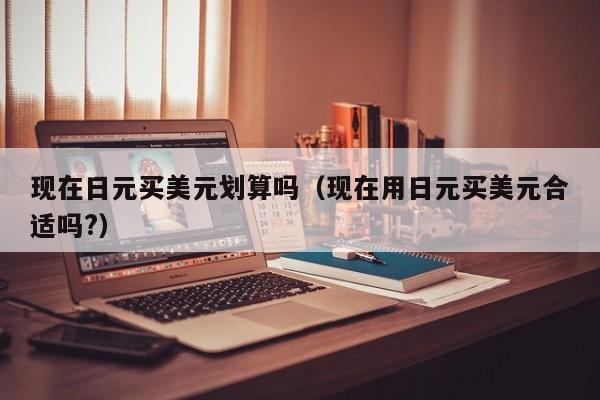 现在日元买美元划算吗（现在用日元买美元合适吗?）