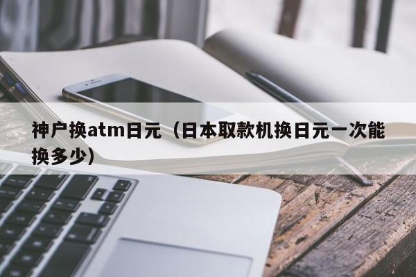神户换atm日元（日本取款机换日元一次能换多少）
