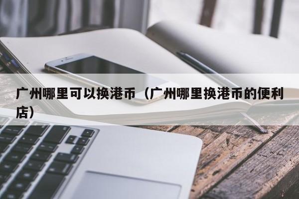广州哪里可以换港币（广州哪里换港币的便利店）