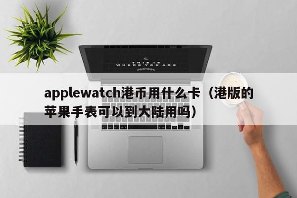 applewatch港币用什么卡（港版的苹果手表可以到大陆用吗）