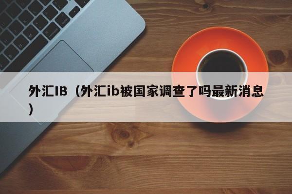 外汇IB（外汇ib被国家调查了吗最新消息）
