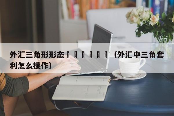 外汇三角形形态						（外汇中三角套利怎么操作）