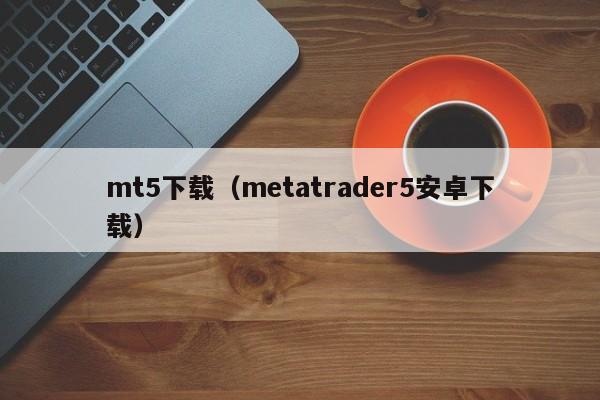 mt5下载（metatrader5安卓下载）